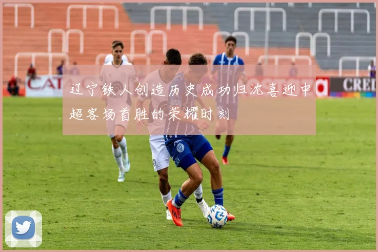 辽宁铁人创造历史成功归沈喜迎中超客场首胜的荣耀时刻