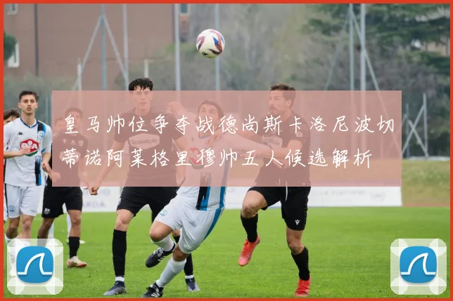 皇马帅位争夺战德尚斯卡洛尼波切蒂诺阿莱格里穆帅五人候选解析