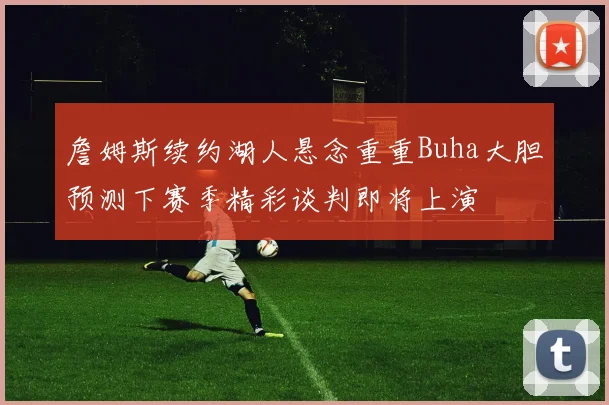 詹姆斯续约湖人悬念重重Buha大胆预测下赛季精彩谈判即将上演