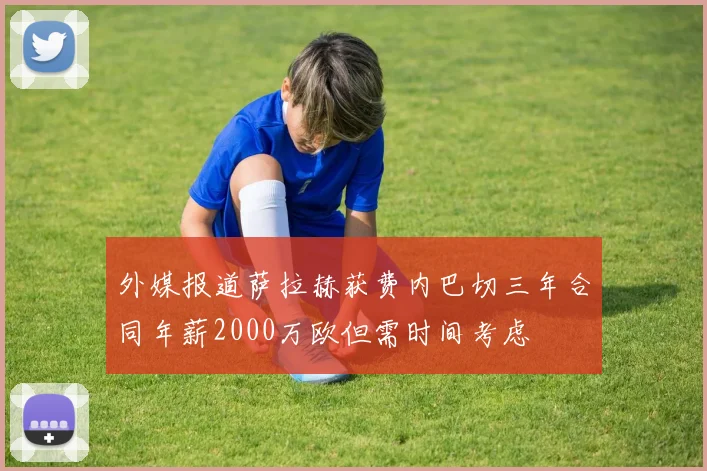 外媒报道萨拉赫获费内巴切三年合同年薪2000万欧但需时间考虑