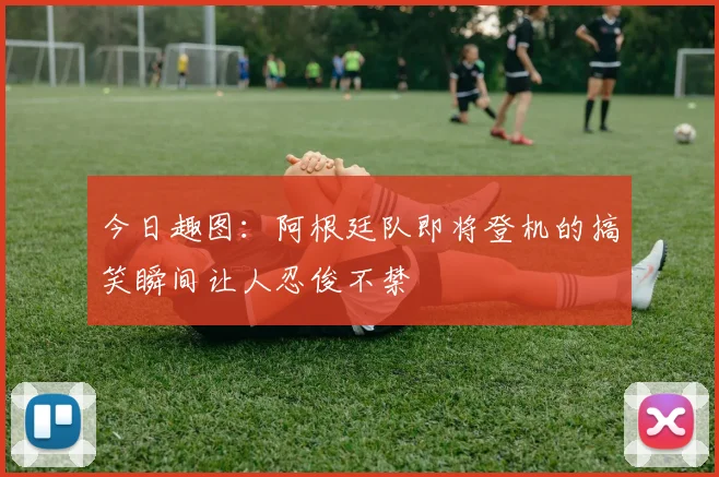 今日趣图：阿根廷队即将登机的搞笑瞬间让人忍俊不禁