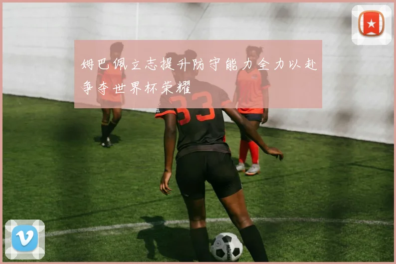 姆巴佩立志提升防守能力全力以赴争夺世界杯荣耀