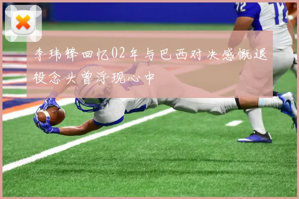 李玮锋回忆02年与巴西对决感慨退役念头曾浮现心中