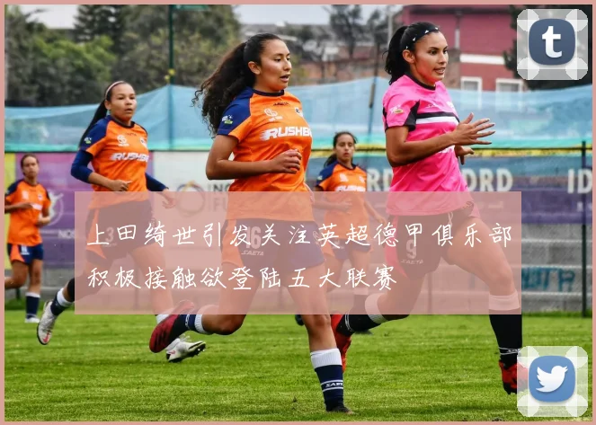上田绮世引发关注英超德甲俱乐部积极接触欲登陆五大联赛