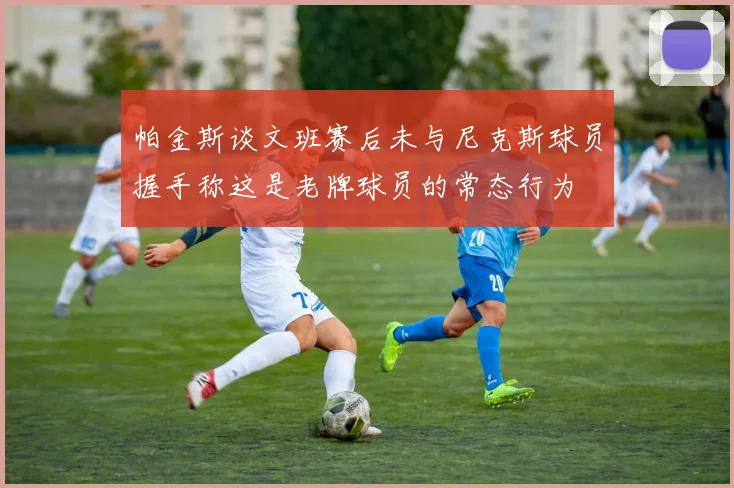 帕金斯谈文班赛后未与尼克斯球员握手称这是老牌球员的常态行为