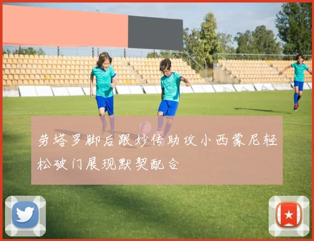 劳塔罗脚后跟妙传助攻小西蒙尼轻松破门展现默契配合