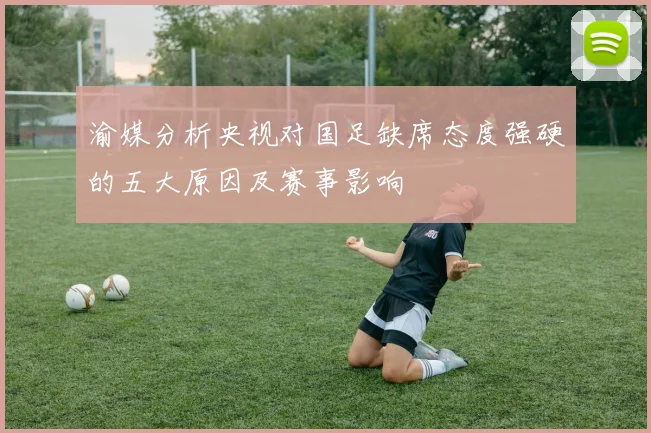渝媒分析央视对国足缺席态度强硬的五大原因及赛事影响