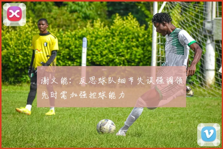 谢文能：反思球队细节失误强调领先时需加强控球能力